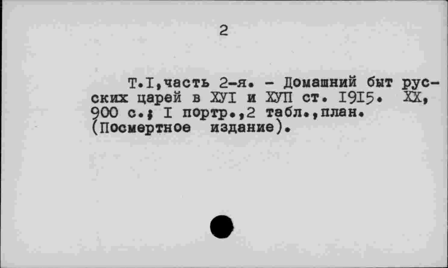 ﻿2
T.I»часть 2-я. - Домашний быт русских царей в ХУТ и ХУТІ ст. 1915« ХК» 900 c.| I портр.,2 табл.,план. (Посмертное издание).